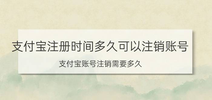 支付宝注册时间多久可以注销账号 支付宝账号注销需要多久？